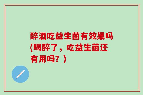 醉酒吃益生菌有效果吗(喝醉了，吃益生菌还有用吗？)