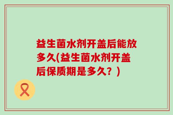 益生菌水剂开盖后能放多久(益生菌水剂开盖后保质期是多久？)