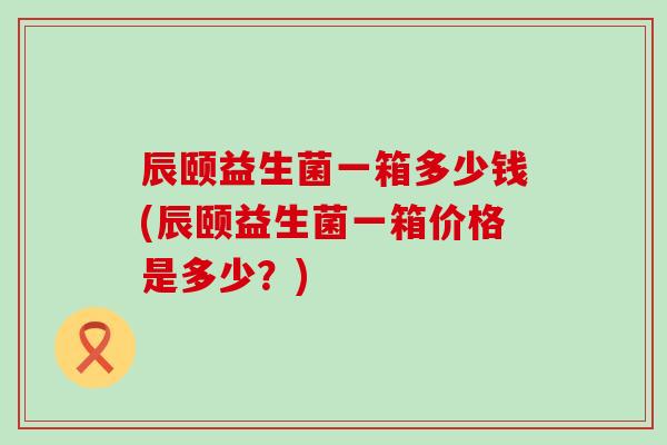 辰颐益生菌一箱多少钱(辰颐益生菌一箱价格是多少？)
