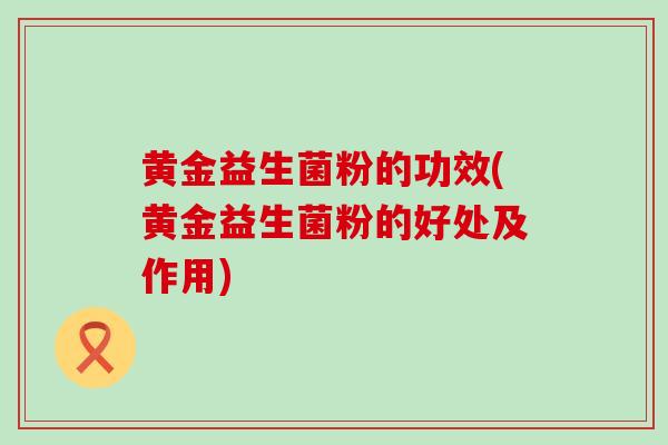 黄金益生菌粉的功效(黄金益生菌粉的好处及作用)