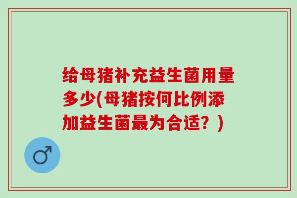 给母猪补充益生菌用量多少(母猪按何比例添加益生菌为合适？)