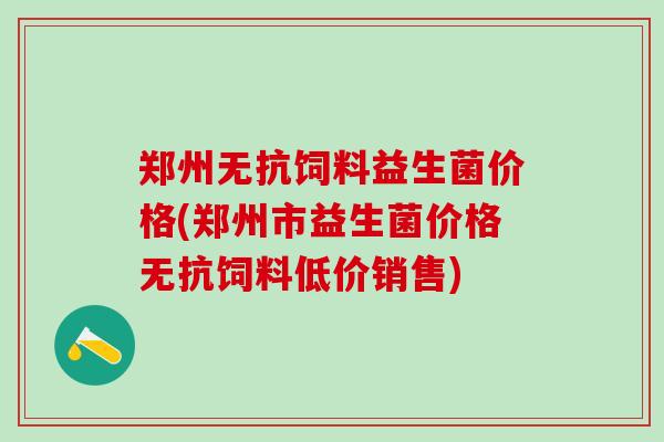 郑州无抗饲料益生菌价格(郑州市益生菌价格无抗饲料低价销售)