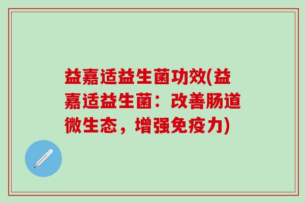 益嘉适益生菌功效(益嘉适益生菌：改善肠道微生态，增强力)