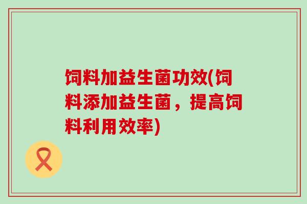 饲料加益生菌功效(饲料添加益生菌，提高饲料利用效率)