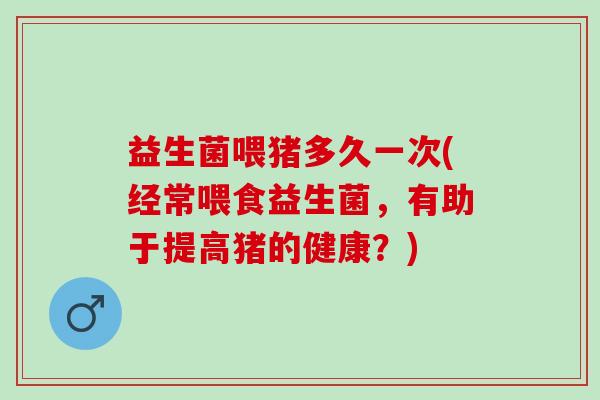 益生菌喂猪多久一次(经常喂食益生菌,有助于提高猪的健康?) 益生菌喂猪多久一次(经常喂食益生菌,有助于提高猪的健康?)