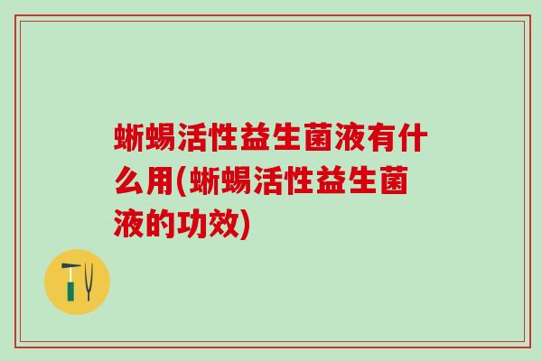 蜥蜴活性益生菌液有什么用(蜥蜴活性益生菌液的功效) 蜥蜴活性益生菌液有什么用(蜥蜴活性益生菌液的功效)