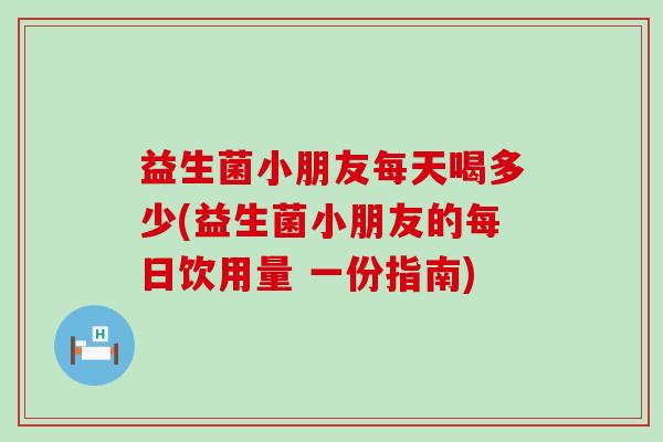益生菌小朋友每天喝多少(益生菌小朋友的每日饮用量 一份指南)