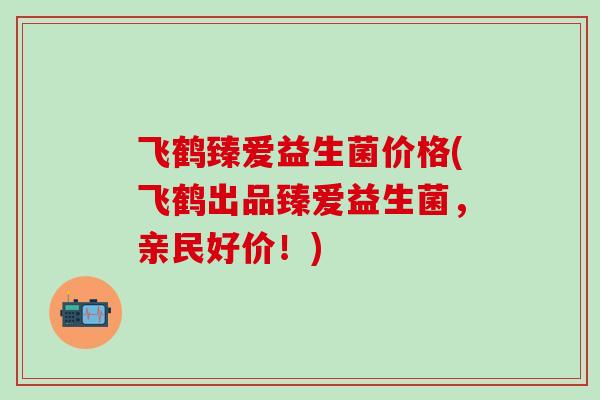 飞鹤臻爱益生菌价格(飞鹤出品臻爱益生菌，亲民好价！)