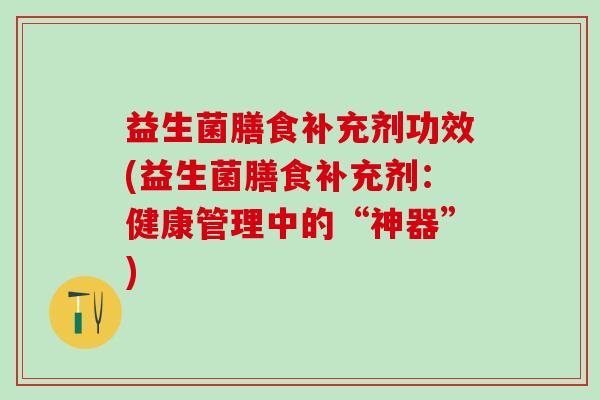 益生菌膳食补充剂功效(益生菌膳食补充剂：健康管理中的“神器”)