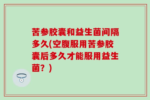 苦参胶囊和益生菌间隔多久(空腹服用苦参胶囊后多久才能服用益生菌？)