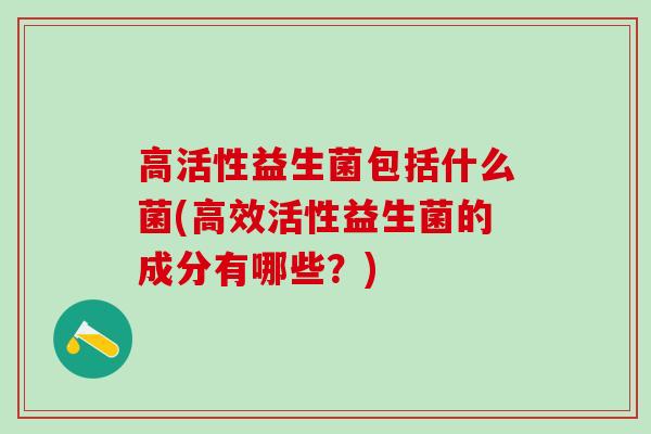高活性益生菌包括什么菌(高效活性益生菌的成分有哪些？)