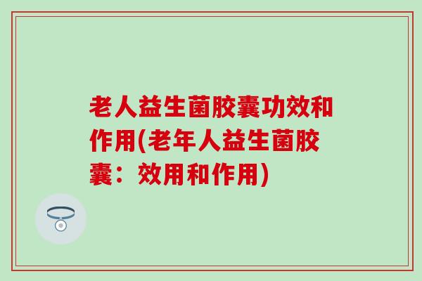 老人益生菌胶囊功效和作用(老年人益生菌胶囊：效用和作用)