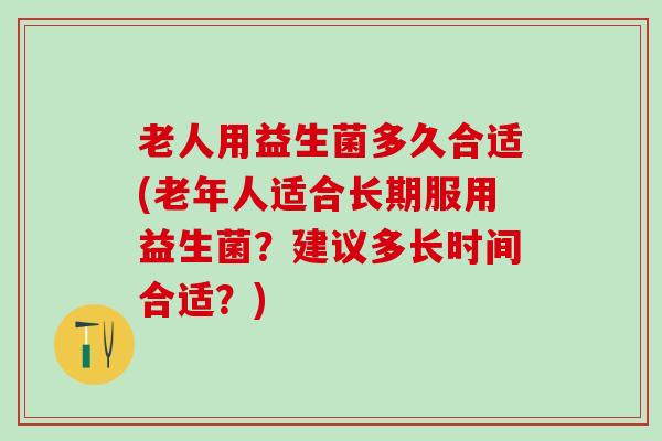 老人用益生菌多久合适(老年人适合长期服用益生菌？建议多长时间合适？)