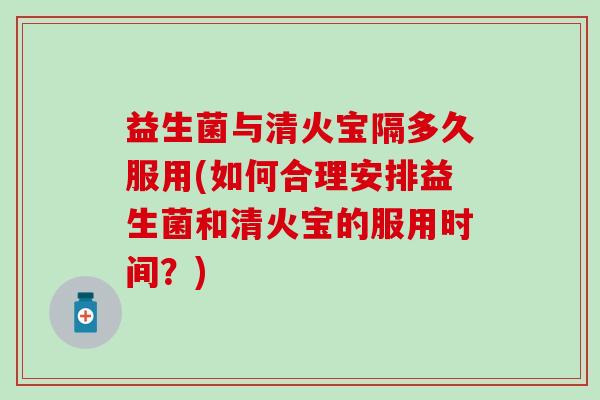 益生菌与清火宝隔多久服用(如何合理安排益生菌和清火宝的服用时间？)