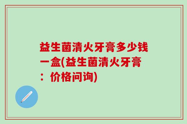 益生菌清火牙膏多少钱一盒(益生菌清火牙膏：价格问询)