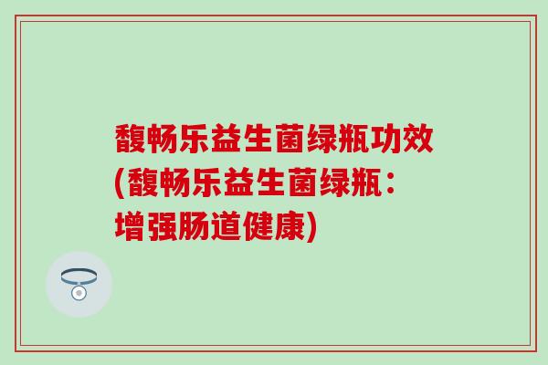 馥畅乐益生菌绿瓶功效(馥畅乐益生菌绿瓶:增强肠道健康) 馥畅乐益生菌绿瓶功效(馥畅乐益生菌绿瓶:增强肠道健康)