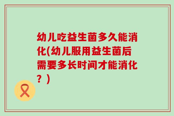 幼儿吃益生菌多久能消化(幼儿服用益生菌后需要多长时间才能消化？)