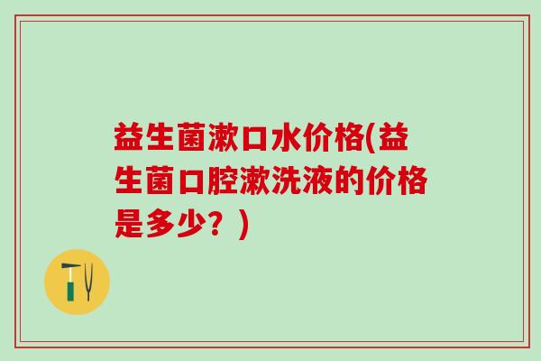 益生菌漱口水价格(益生菌口腔漱洗液的价格是多少?) 益生菌漱口水价格(益生菌口腔漱洗液的价格是多少?)