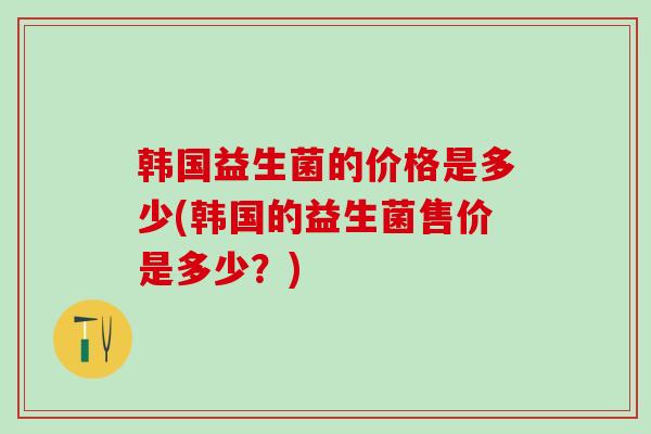 韩国益生菌的价格是多少(韩国的益生菌售价是多少？)