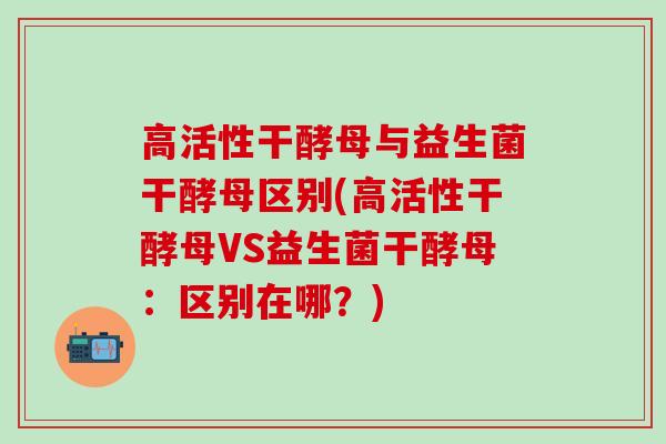 高活性干酵母与益生菌干酵母区别(高活性干酵母VS益生菌干酵母：区别在哪？)