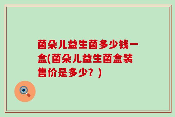 菌朵儿益生菌多少钱一盒(菌朵儿益生菌盒装售价是多少?) 菌朵儿益生菌多少钱一盒(菌朵儿益生菌盒装售价是多少?)