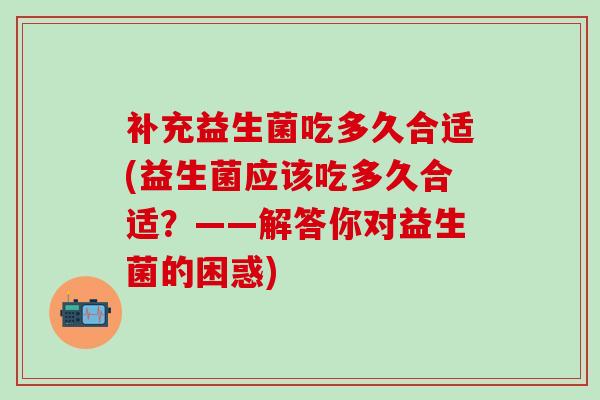 补充益生菌吃多久合适(益生菌应该吃多久合适？——解答你对益生菌的困惑)