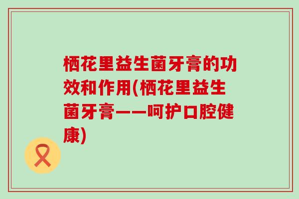 栖花里益生菌牙膏的功效和作用(栖花里益生菌牙膏——呵护口腔健康)