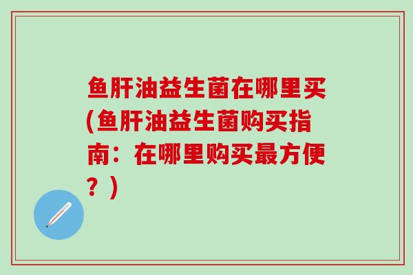 鱼油益生菌在哪里买(鱼油益生菌购买指南：在哪里购买方便？)