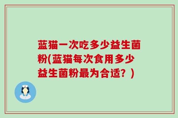 蓝猫一次吃多少益生菌粉(蓝猫每次食用多少益生菌粉为合适？)