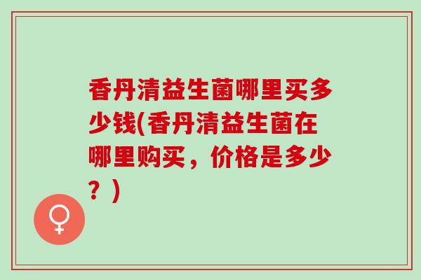 香丹清益生菌哪里买多少钱(香丹清益生菌在哪里购买，价格是多少？)
