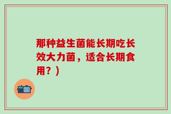 那种益生菌能长期吃长效大力菌，适合长期食用？)