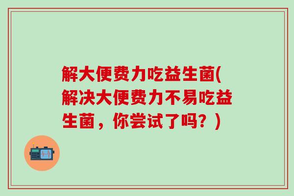 解大便费力吃益生菌(解决大便费力不易吃益生菌，你尝试了吗？)
