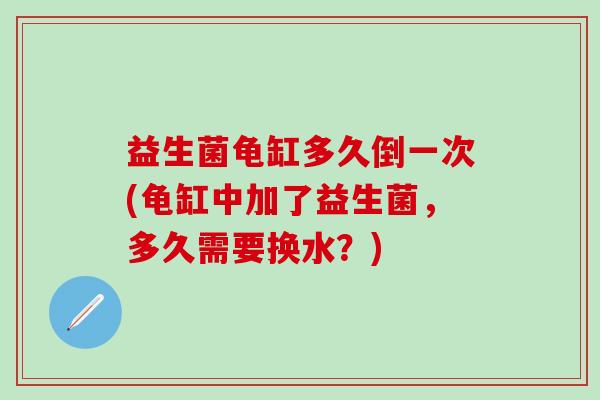 益生菌龟缸多久倒一次(龟缸中加了益生菌，多久需要换水？)