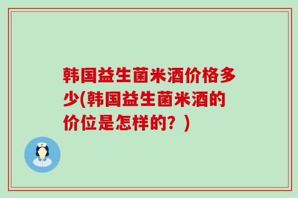 韩国益生菌米酒价格多少(韩国益生菌米酒的价位是怎样的？)