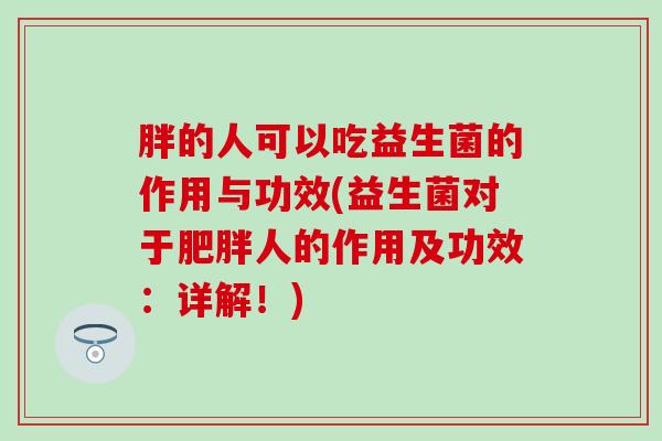 胖的人可以吃益生菌的作用与功效(益生菌对于人的作用及功效：详解！)