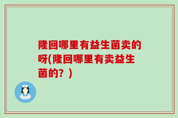 隆回哪里有益生菌卖的呀(隆回哪里有卖益生菌的？)