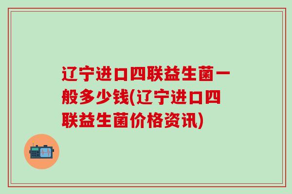 辽宁进口四联益生菌一般多少钱(辽宁进口四联益生菌价格资讯)
