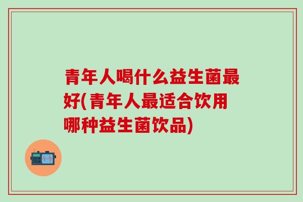 青年人喝什么益生菌好(青年人适合饮用哪种益生菌饮品)