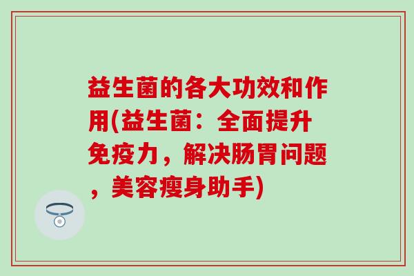 益生菌的各大功效和作用(益生菌：全面提升力，解决肠胃问题，美容瘦身助手)