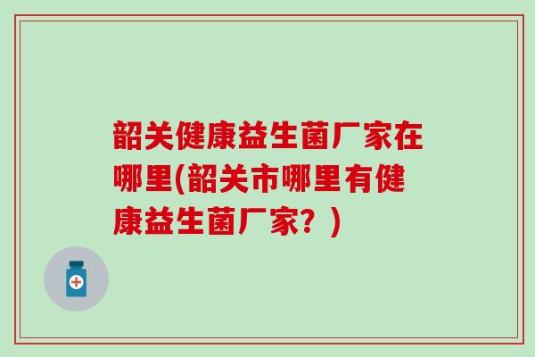韶关健康益生菌厂家在哪里(韶关市哪里有健康益生菌厂家？)