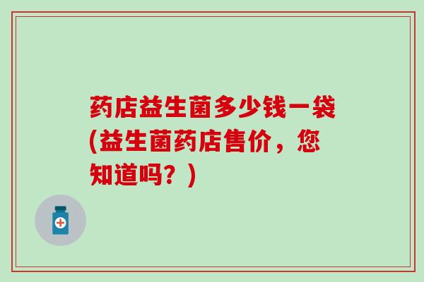 药店益生菌多少钱一袋(益生菌药店售价，您知道吗？)