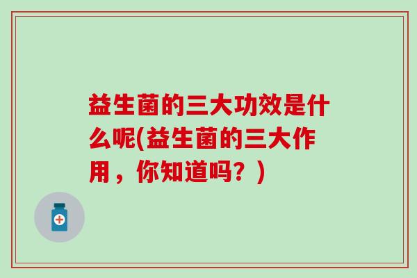 益生菌的三大功效是什么呢(益生菌的三大作用，你知道吗？)