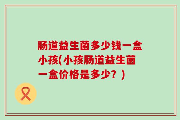 肠道益生菌多少钱一盒小孩(小孩肠道益生菌一盒价格是多少？)