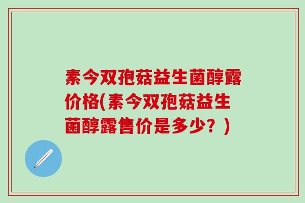 素今双孢菇益生菌醇露价格(素今双孢菇益生菌醇露售价是多少？)