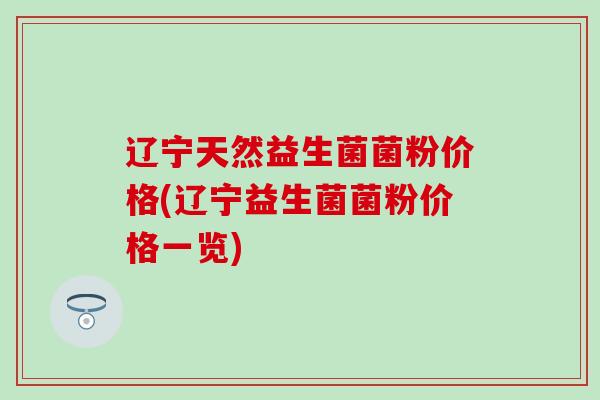 辽宁天然益生菌菌粉价格(辽宁益生菌菌粉价格一览)