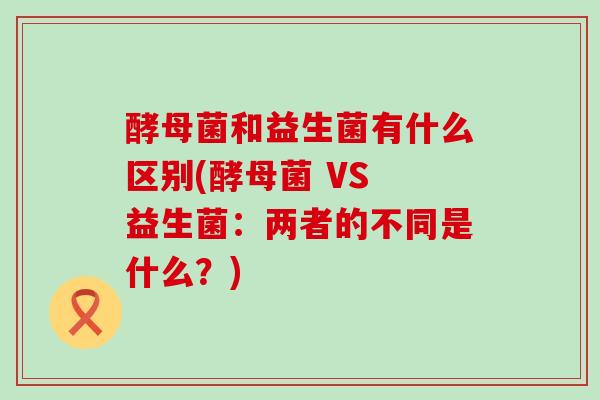 酵母菌和益生菌有什么区别(酵母菌 VS 益生菌：两者的不同是什么？)