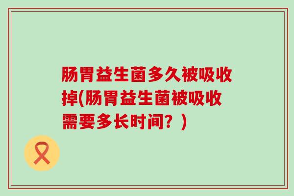 肠胃益生菌多久被吸收掉(肠胃益生菌被吸收需要多长时间？)