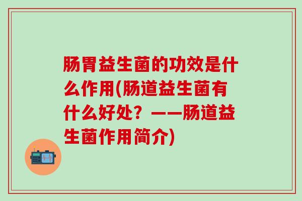 肠胃益生菌的功效是什么作用(肠道益生菌有什么好处？——肠道益生菌作用简介)