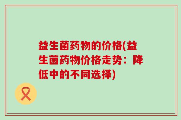 益生菌药物的价格(益生菌药物价格走势：降低中的不同选择)