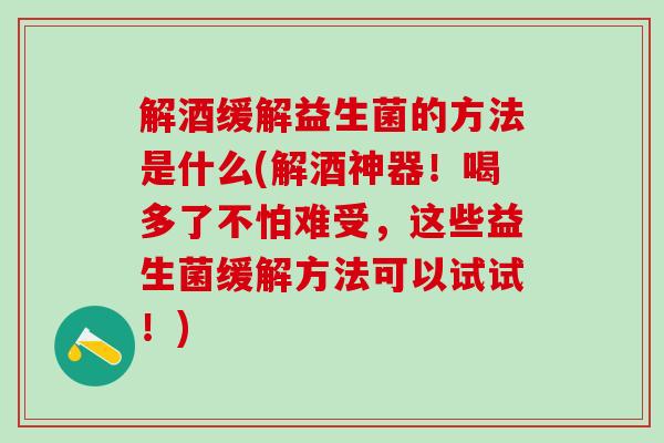 解酒缓解益生菌的方法是什么(解酒神器！喝多了不怕难受，这些益生菌缓解方法可以试试！)